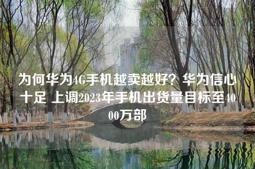 为何华为4G手机越卖越好？华为信心十足 上调2023年手机出货量目标至4000万部